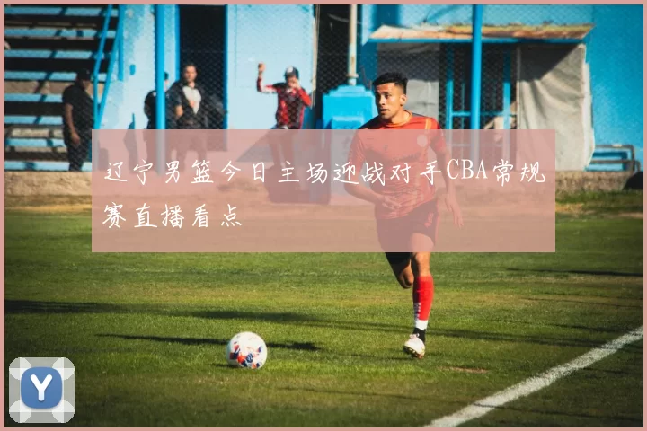 辽宁男篮今日主场迎战对手CBA常规赛直播看点