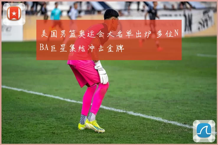 美国男篮奥运会大名单出炉 多位NBA巨星集结冲击金牌