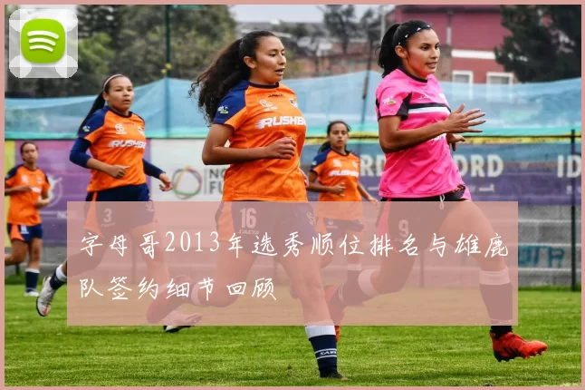 字母哥2013年选秀顺位排名与雄鹿队签约细节回顾