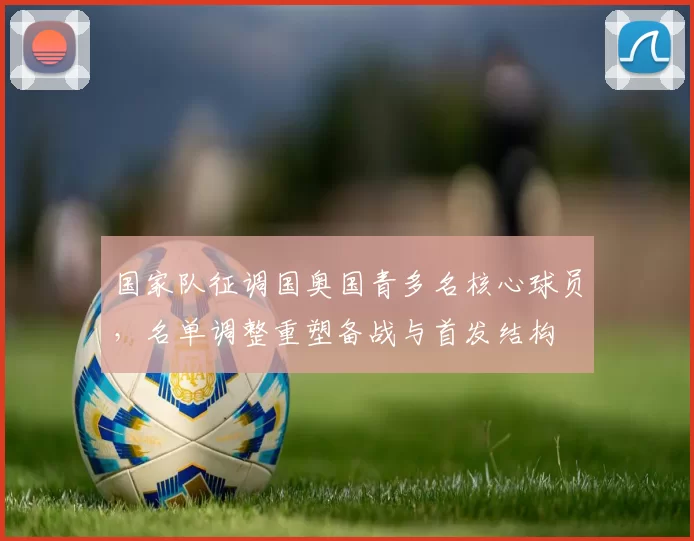 国家队征调国奥国青多名核心球员，名单调整重塑备战与首发结构