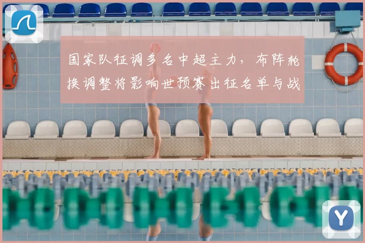 国家队征调多名中超主力，布阵轮换调整将影响世预赛出征名单与战术看点