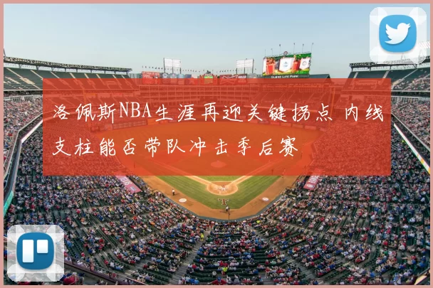 洛佩斯NBA生涯再迎关键拐点 内线支柱能否带队冲击季后赛
