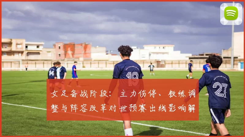 女足备战阶段:主力伤停、教练调整与阵容改革对世预赛出线影响解读