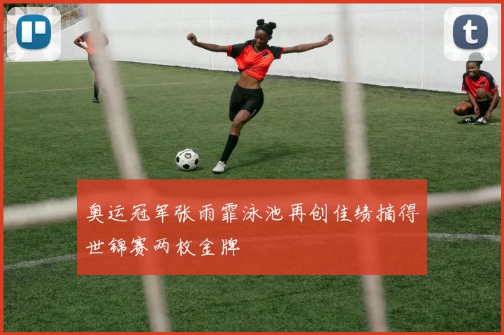 奥运冠军张雨霏泳池再创佳绩摘得世锦赛两枚金牌