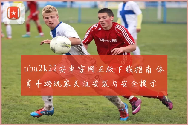 nba2k22安卓官网正版下载指南 体育手游玩家关注安装与安全提示