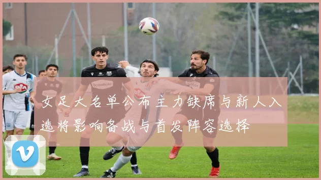 女足大名单公布主力缺席与新人入选将影响备战与首发阵容选择