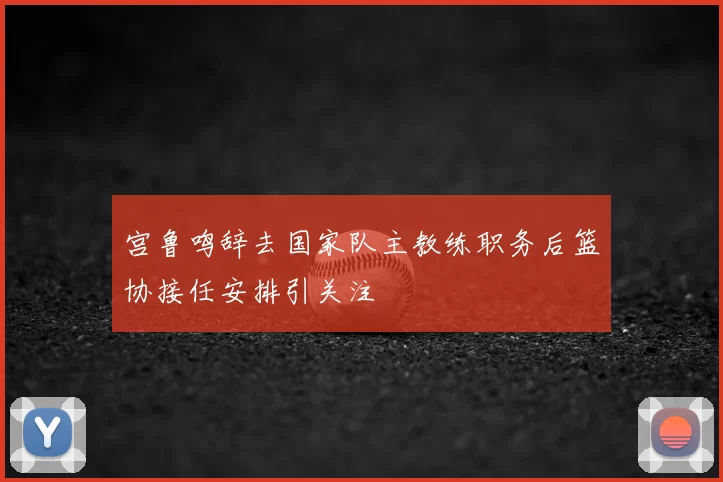 宫鲁鸣辞去国家队主教练职务后篮协接任安排引关注