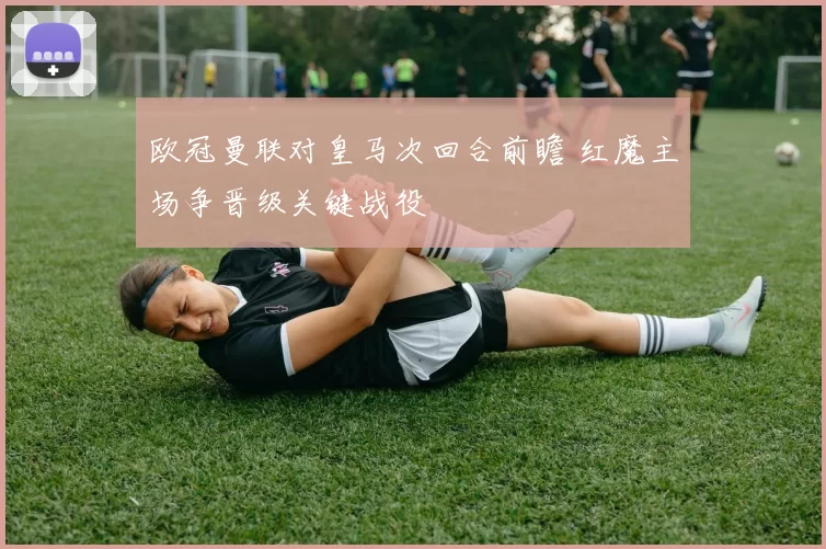 欧冠曼联对皇马次回合前瞻 红魔主场争晋级关键战役