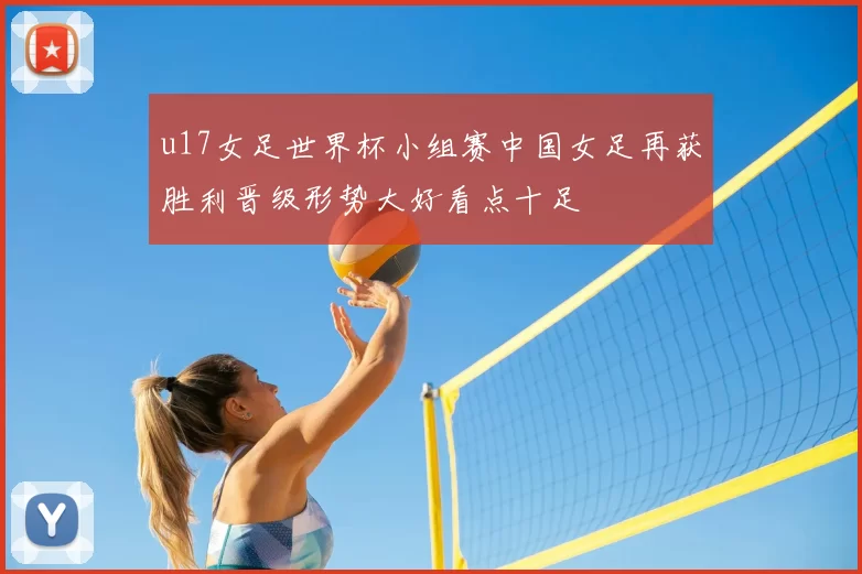u17女足世界杯小组赛中国女足再获胜利晋级形势大好看点十足