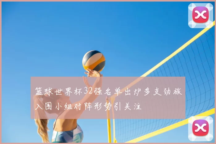 篮球世界杯32强名单出炉多支劲旅入围小组对阵形势引关注