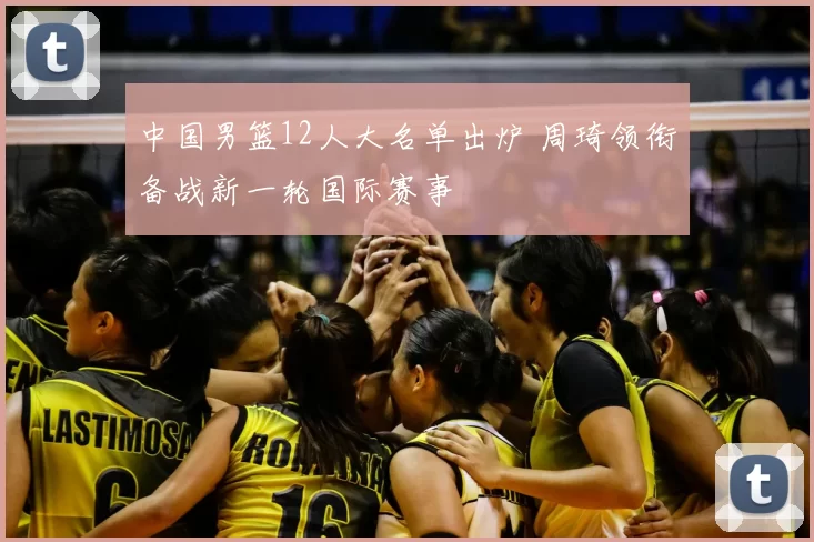 中国男篮12人大名单出炉 周琦领衔备战新一轮国际赛事