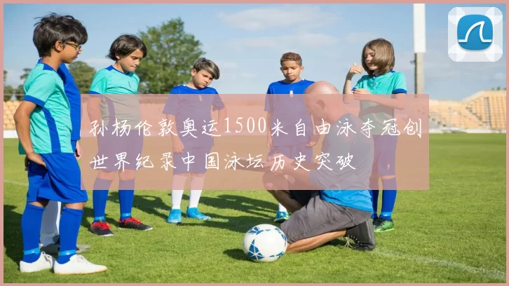 孙杨伦敦奥运1500米自由泳夺冠创世界纪录中国泳坛历史突破