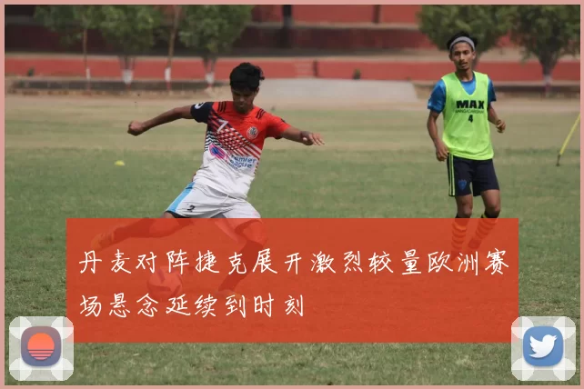 丹麦对阵捷克展开激烈较量欧洲赛场悬念延续到时刻