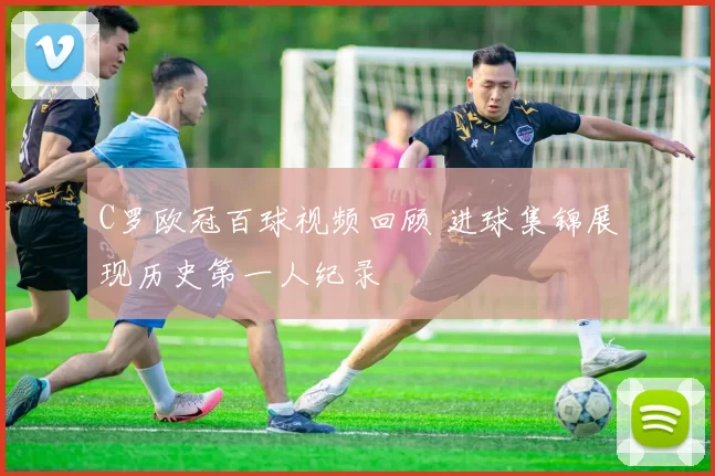 C罗欧冠百球视频回顾 进球集锦展现历史第一人纪录