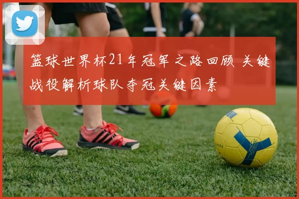 篮球世界杯21年冠军之路回顾 关键战役解析球队夺冠关键因素