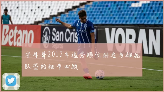 字母哥2013年选秀顺位排名与雄鹿队签约细节回顾