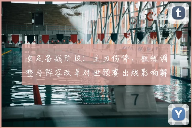 女足备战阶段:主力伤停、教练调整与阵容改革对世预赛出线影响解读