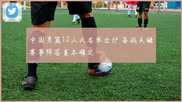 中国男篮12人大名单出炉 备战关键赛事阵容基本确定