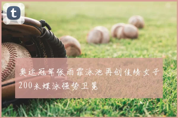 奥运冠军张雨霏泳池再创佳绩女子200米蝶泳强势卫冕