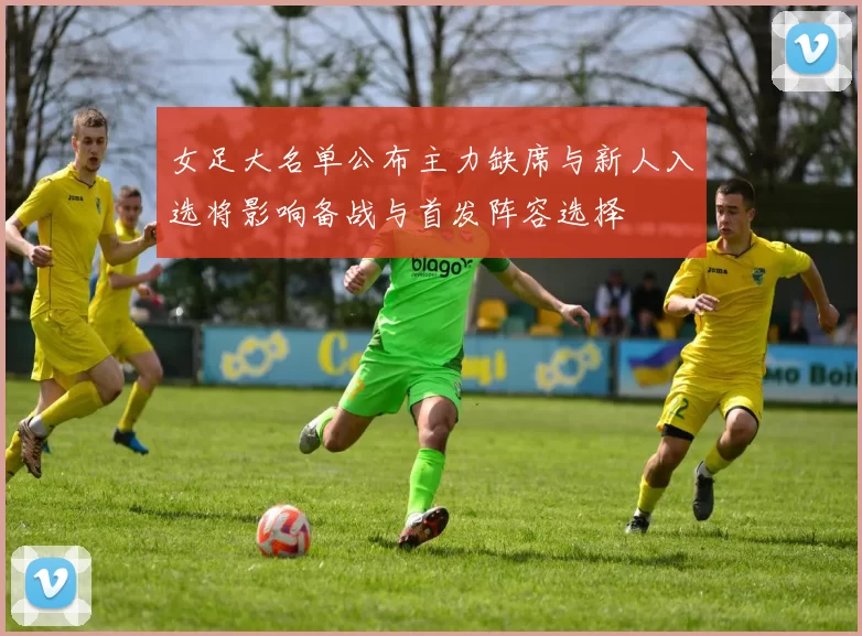 女足大名单公布主力缺席与新人入选将影响备战与首发阵容选择