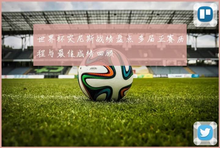 世界杯突尼斯战绩盘点 多届正赛历程与最佳成绩回顾