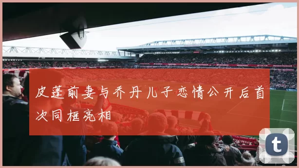 皮蓬前妻与乔丹儿子恋情公开后首次同框亮相