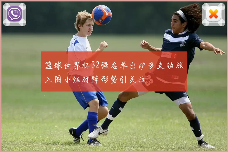 篮球世界杯32强名单出炉多支劲旅入围小组对阵形势引关注