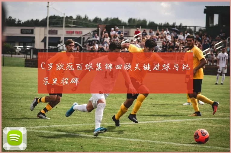 C罗欧冠百球集锦回顾关键进球与纪录里程碑