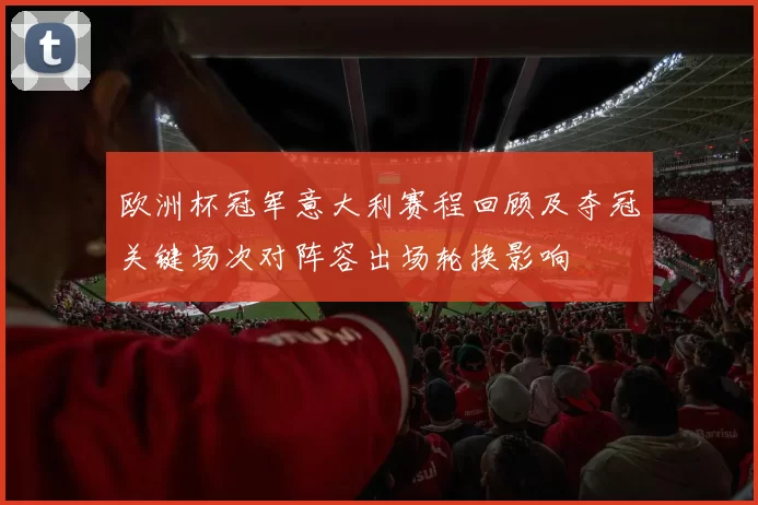 欧洲杯冠军意大利赛程回顾及夺冠关键场次对阵容出场轮换影响