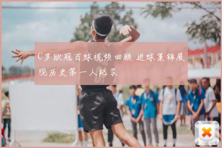C罗欧冠百球视频回顾 进球集锦展现历史第一人纪录