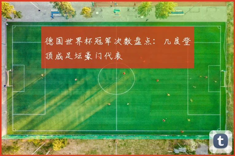 德国世界杯冠军次数盘点：几度登顶成足坛豪门代表