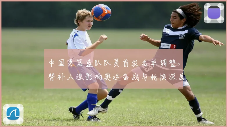 中国男篮蓝队队员首发名单调整，替补人选影响奥运备战与轮换深度