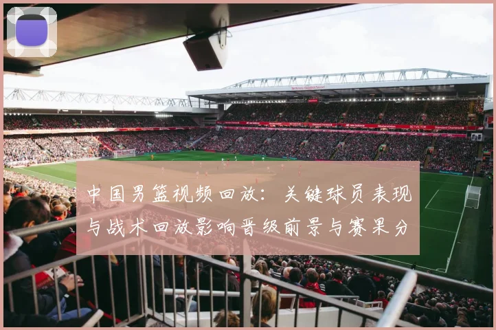 中国男篮视频回放：关键球员表现与战术回放影响晋级前景与赛果分析