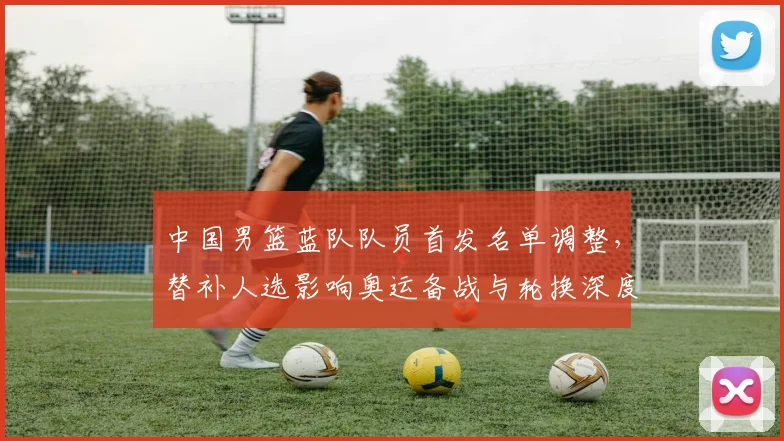 中国男篮蓝队队员首发名单调整，替补人选影响奥运备战与轮换深度