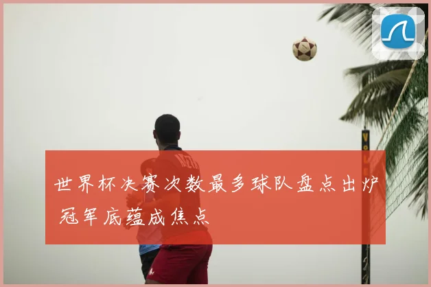 世界杯决赛次数最多球队盘点出炉 冠军底蕴成焦点