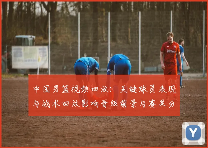 中国男篮视频回放：关键球员表现与战术回放影响晋级前景与赛果分析
