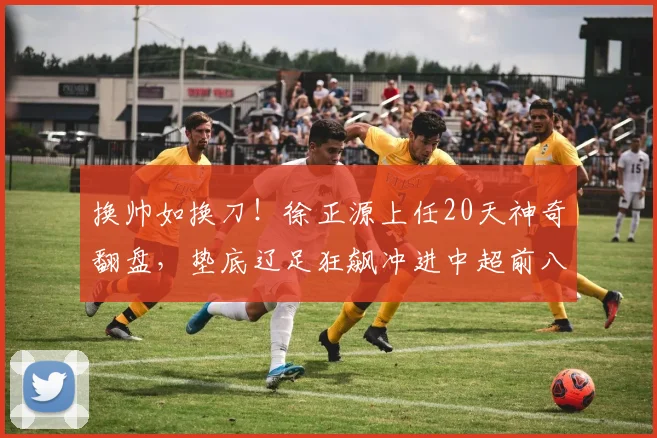 换帅如换刀！徐正源上任20天神奇翻盘，垫底辽足狂飙冲进中超前八_辽宁_铁人刚_训练