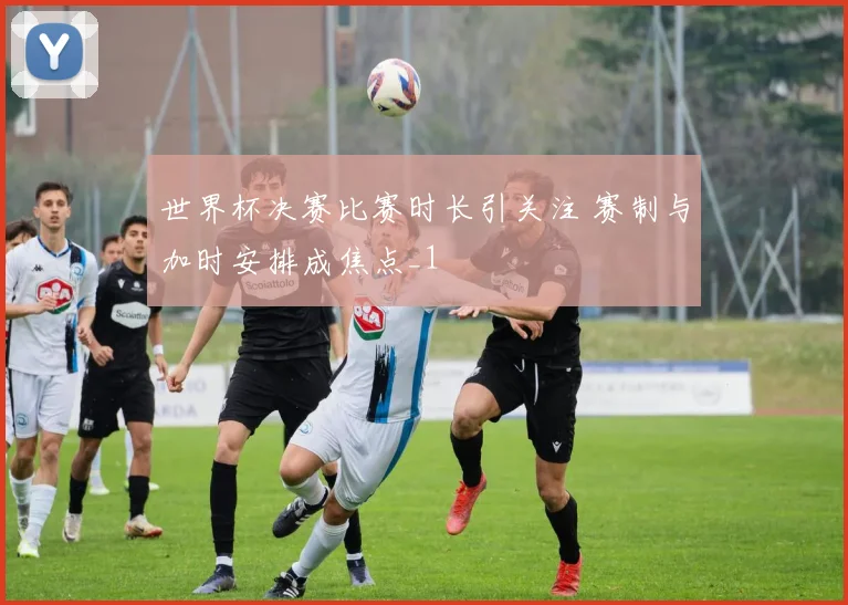 世界杯决赛比赛时长引关注 赛制与加时安排成焦点_1