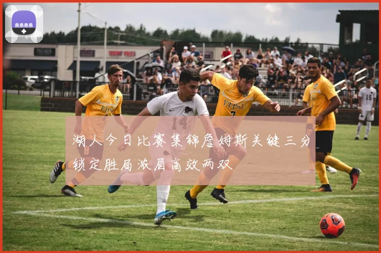 湖人今日比赛集锦詹姆斯关键三分锁定胜局浓眉高效两双