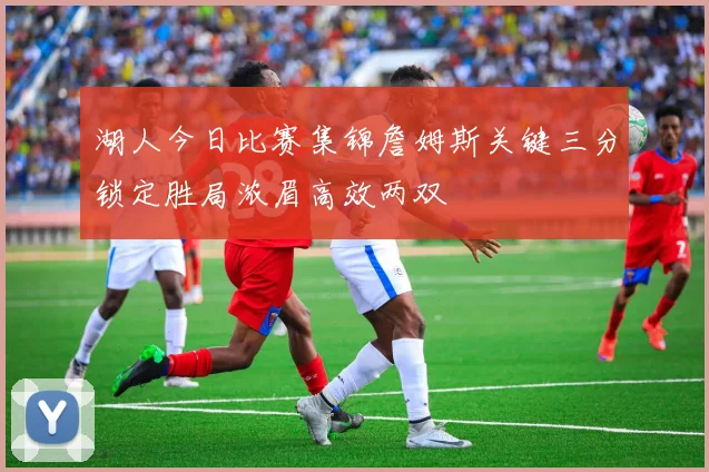湖人今日比赛集锦詹姆斯关键三分锁定胜局浓眉高效两双
