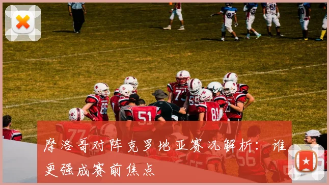 摩洛哥对阵克罗地亚赛况解析:谁更强成赛前焦点