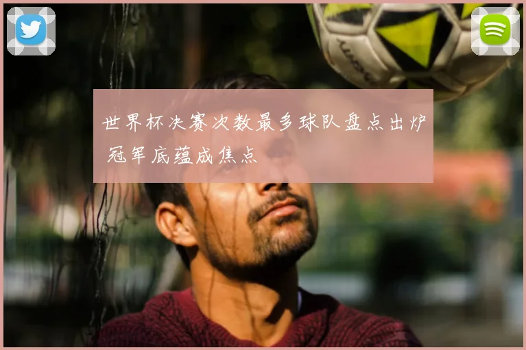 世界杯决赛次数最多球队盘点出炉 冠军底蕴成焦点
